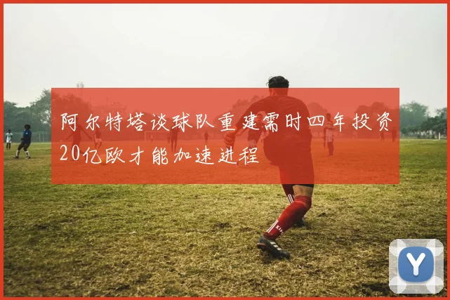 阿尔特塔谈球队重建需时四年投资20亿欧才能加速进程