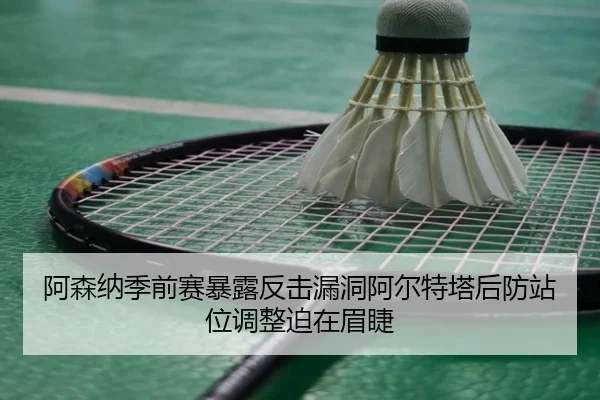 阿森纳季前赛暴露反击漏洞阿尔特塔后防站位调整迫在眉睫