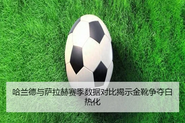 哈兰德与萨拉赫赛季数据对比揭示金靴争夺白热化