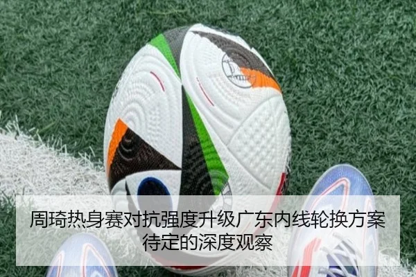 周琦热身赛对抗强度升级广东内线轮换方案待定的深度观察